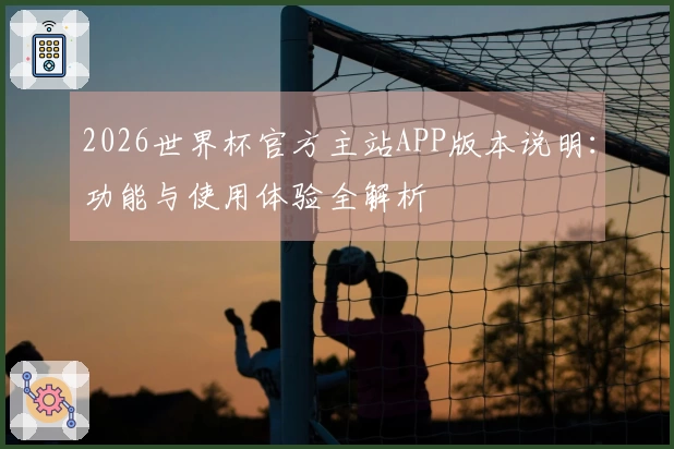 2026世界杯官方主站APP版本说明：功能与使用体验全解析
